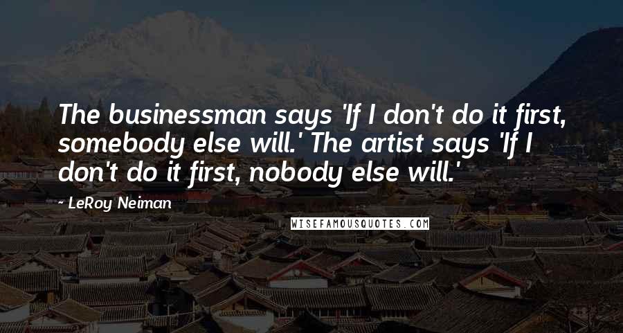 LeRoy Neiman Quotes: The businessman says 'If I don't do it first, somebody else will.' The artist says 'If I don't do it first, nobody else will.'