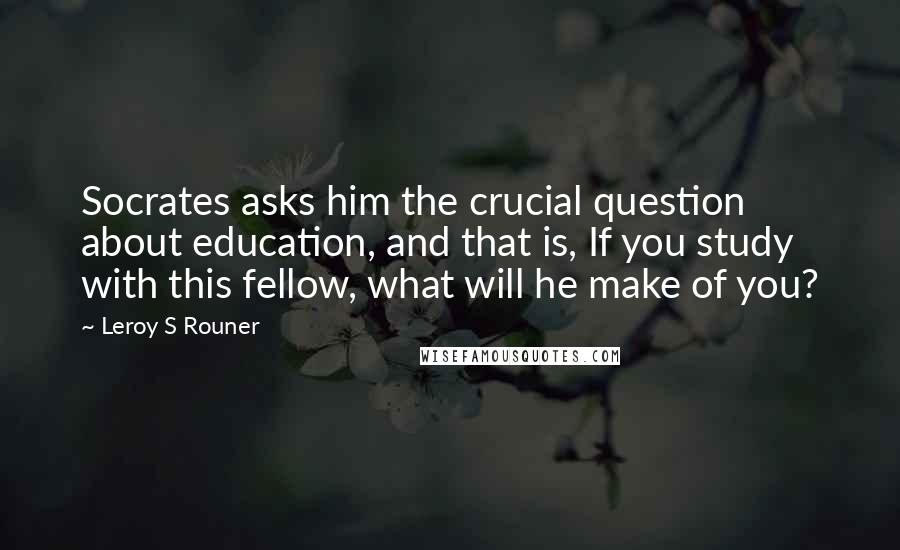 Leroy S Rouner Quotes: Socrates asks him the crucial question about education, and that is, If you study with this fellow, what will he make of you?