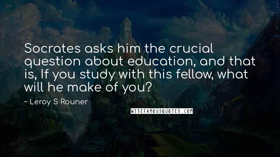 Leroy S Rouner Quotes: Socrates asks him the crucial question about education, and that is, If you study with this fellow, what will he make of you?