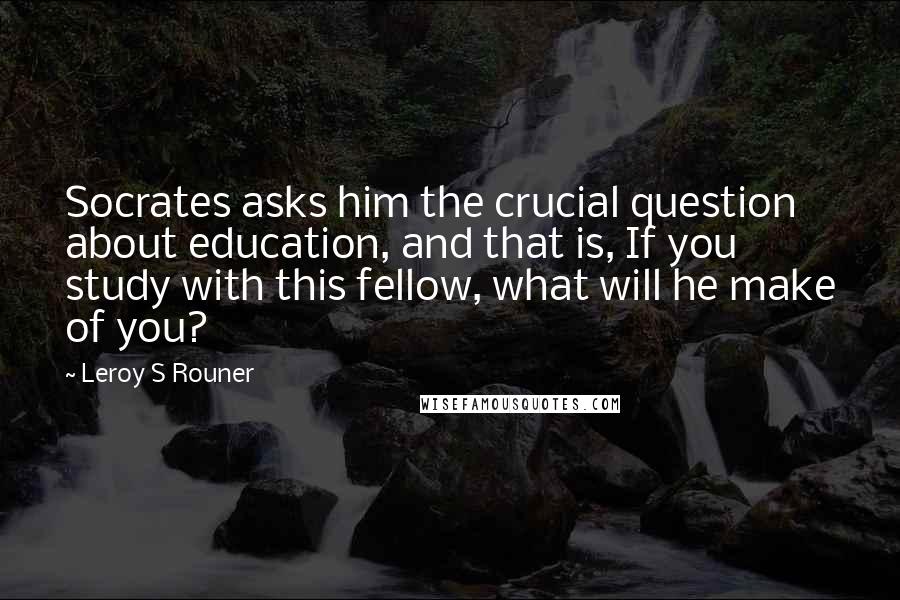 Leroy S Rouner Quotes: Socrates asks him the crucial question about education, and that is, If you study with this fellow, what will he make of you?
