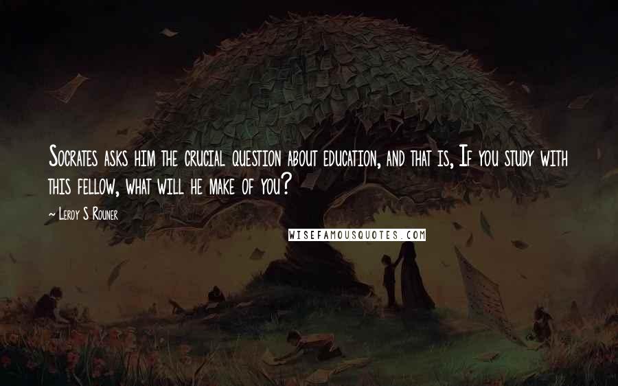 Leroy S Rouner Quotes: Socrates asks him the crucial question about education, and that is, If you study with this fellow, what will he make of you?