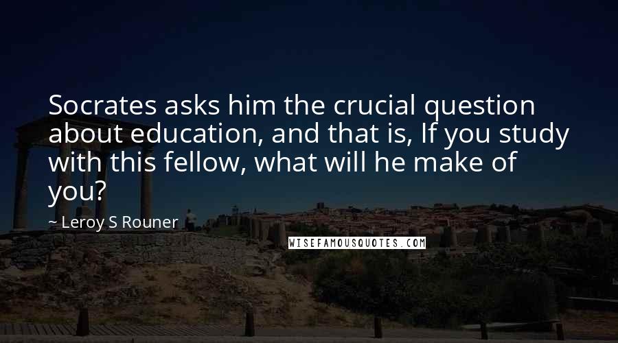 Leroy S Rouner Quotes: Socrates asks him the crucial question about education, and that is, If you study with this fellow, what will he make of you?