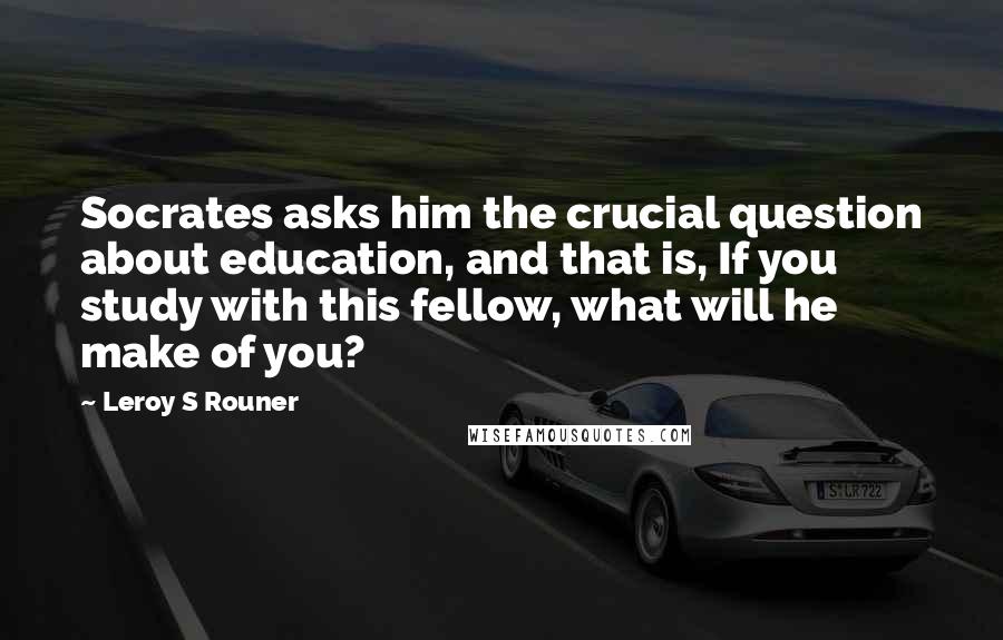Leroy S Rouner Quotes: Socrates asks him the crucial question about education, and that is, If you study with this fellow, what will he make of you?