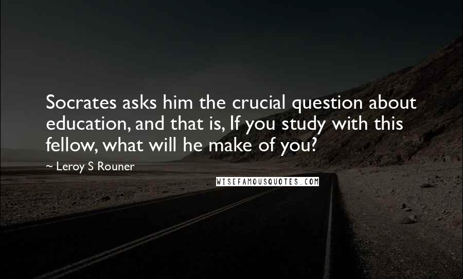 Leroy S Rouner Quotes: Socrates asks him the crucial question about education, and that is, If you study with this fellow, what will he make of you?