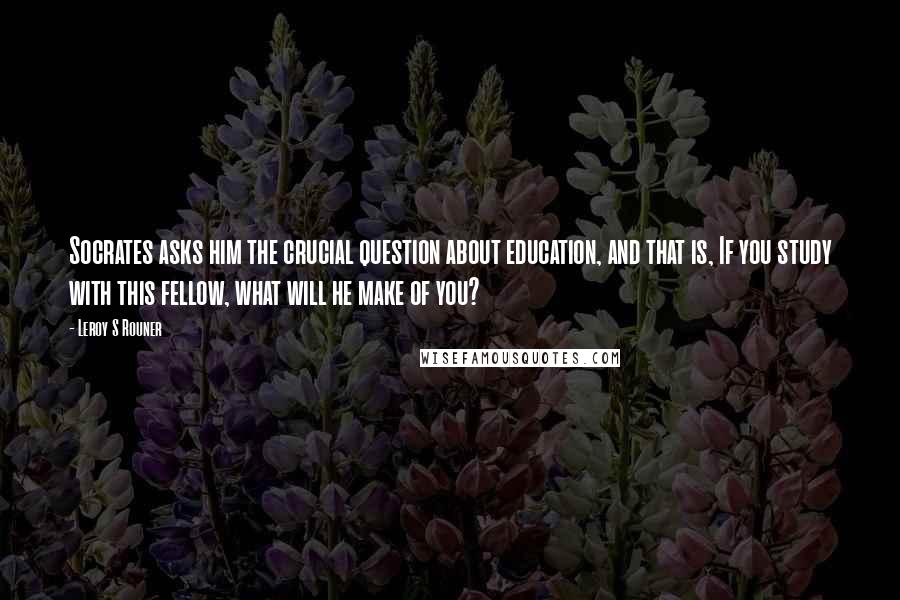 Leroy S Rouner Quotes: Socrates asks him the crucial question about education, and that is, If you study with this fellow, what will he make of you?