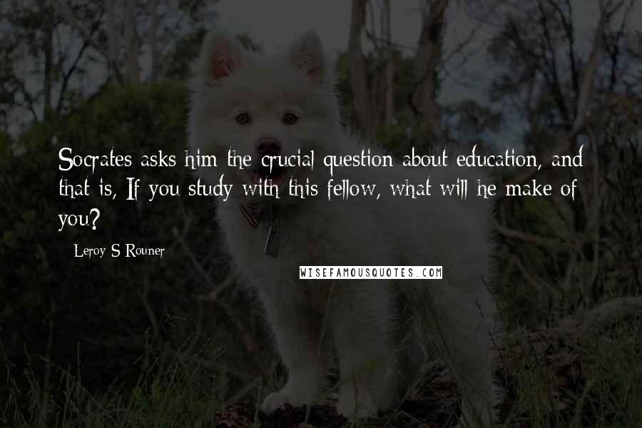 Leroy S Rouner Quotes: Socrates asks him the crucial question about education, and that is, If you study with this fellow, what will he make of you?