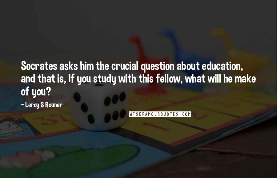 Leroy S Rouner Quotes: Socrates asks him the crucial question about education, and that is, If you study with this fellow, what will he make of you?