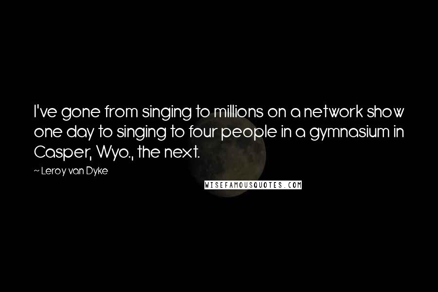 Leroy Van Dyke Quotes: I've gone from singing to millions on a network show one day to singing to four people in a gymnasium in Casper, Wyo., the next.