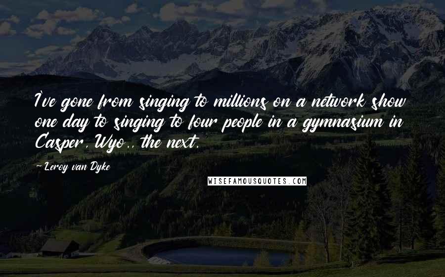 Leroy Van Dyke Quotes: I've gone from singing to millions on a network show one day to singing to four people in a gymnasium in Casper, Wyo., the next.