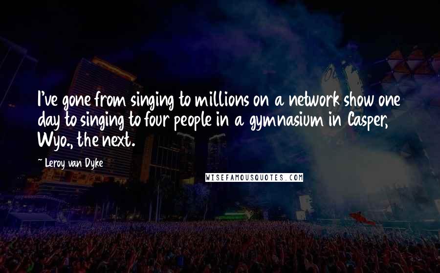 Leroy Van Dyke Quotes: I've gone from singing to millions on a network show one day to singing to four people in a gymnasium in Casper, Wyo., the next.