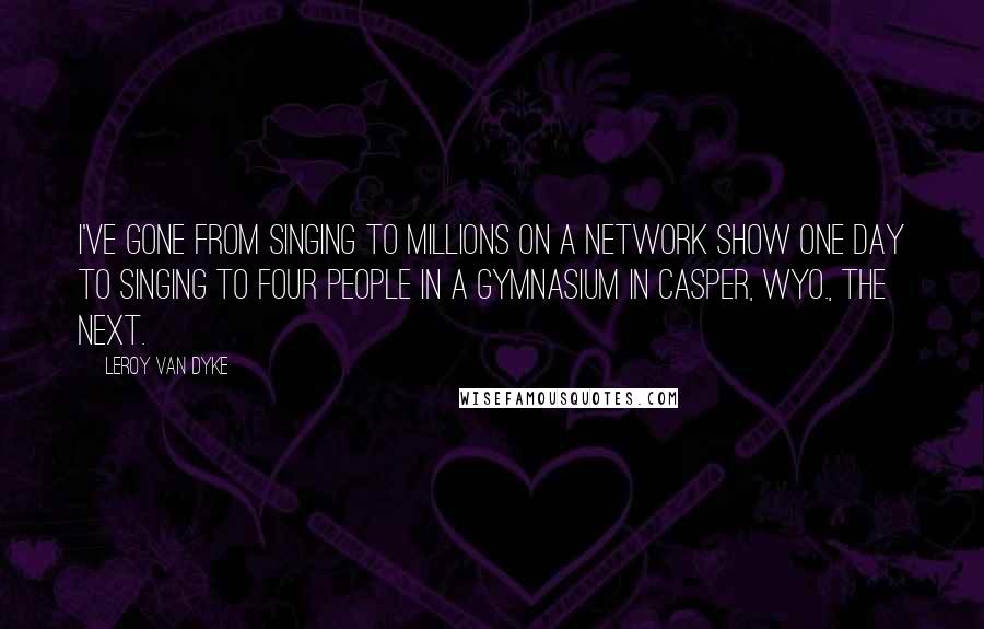 Leroy Van Dyke Quotes: I've gone from singing to millions on a network show one day to singing to four people in a gymnasium in Casper, Wyo., the next.