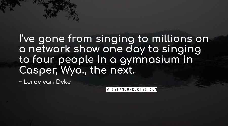 Leroy Van Dyke Quotes: I've gone from singing to millions on a network show one day to singing to four people in a gymnasium in Casper, Wyo., the next.