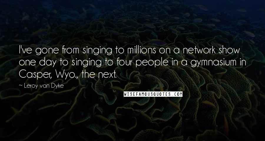 Leroy Van Dyke Quotes: I've gone from singing to millions on a network show one day to singing to four people in a gymnasium in Casper, Wyo., the next.