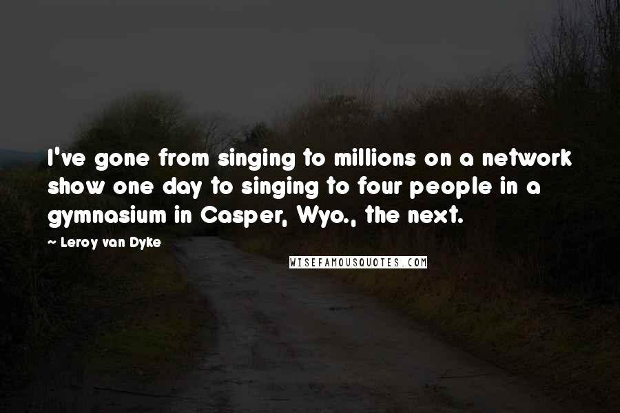 Leroy Van Dyke Quotes: I've gone from singing to millions on a network show one day to singing to four people in a gymnasium in Casper, Wyo., the next.