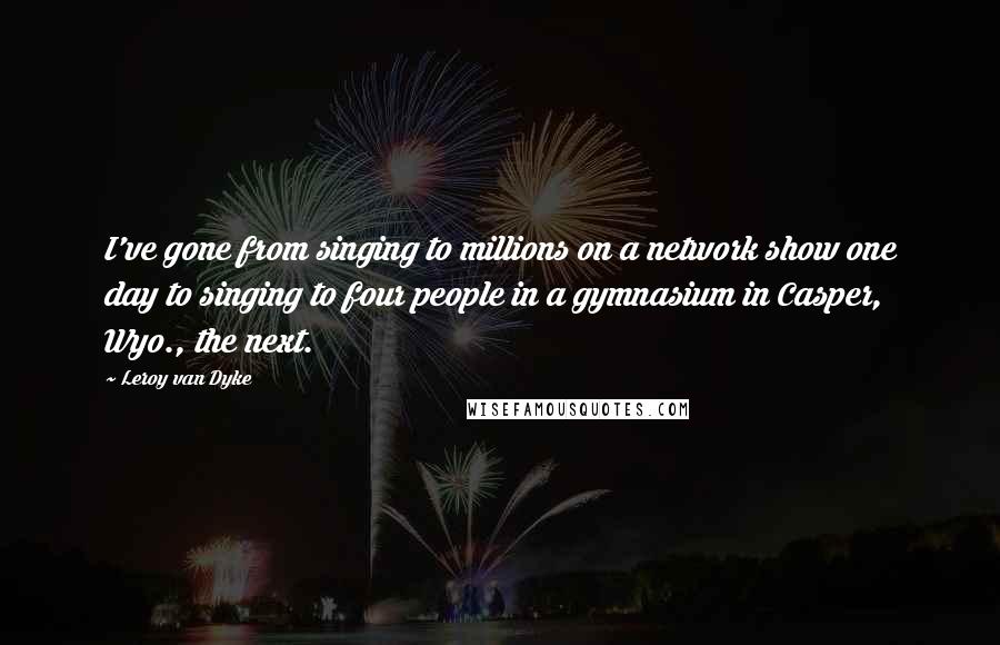 Leroy Van Dyke Quotes: I've gone from singing to millions on a network show one day to singing to four people in a gymnasium in Casper, Wyo., the next.