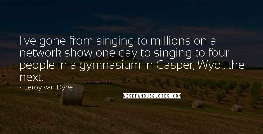 Leroy Van Dyke Quotes: I've gone from singing to millions on a network show one day to singing to four people in a gymnasium in Casper, Wyo., the next.