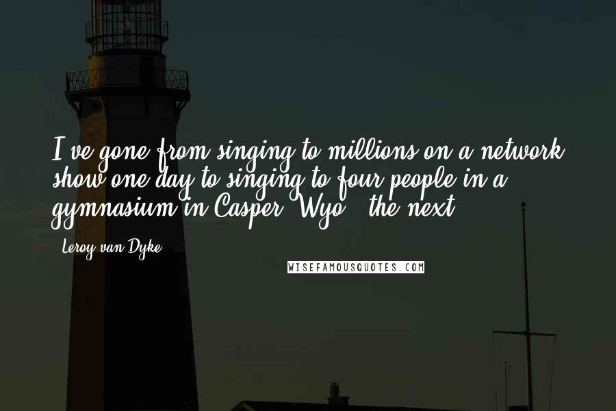 Leroy Van Dyke Quotes: I've gone from singing to millions on a network show one day to singing to four people in a gymnasium in Casper, Wyo., the next.