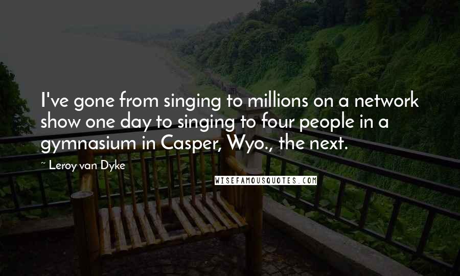 Leroy Van Dyke Quotes: I've gone from singing to millions on a network show one day to singing to four people in a gymnasium in Casper, Wyo., the next.