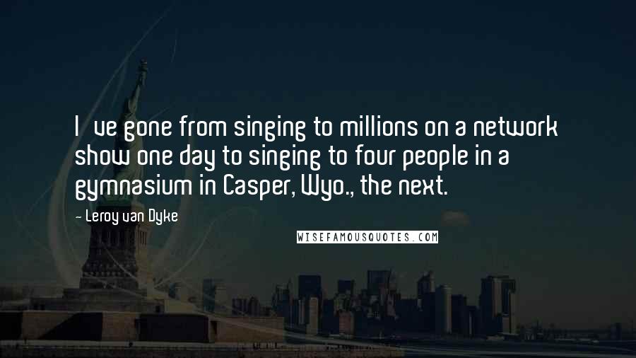 Leroy Van Dyke Quotes: I've gone from singing to millions on a network show one day to singing to four people in a gymnasium in Casper, Wyo., the next.