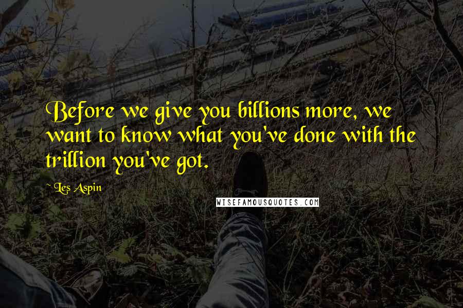 Les Aspin Quotes: Before we give you billions more, we want to know what you've done with the trillion you've got.