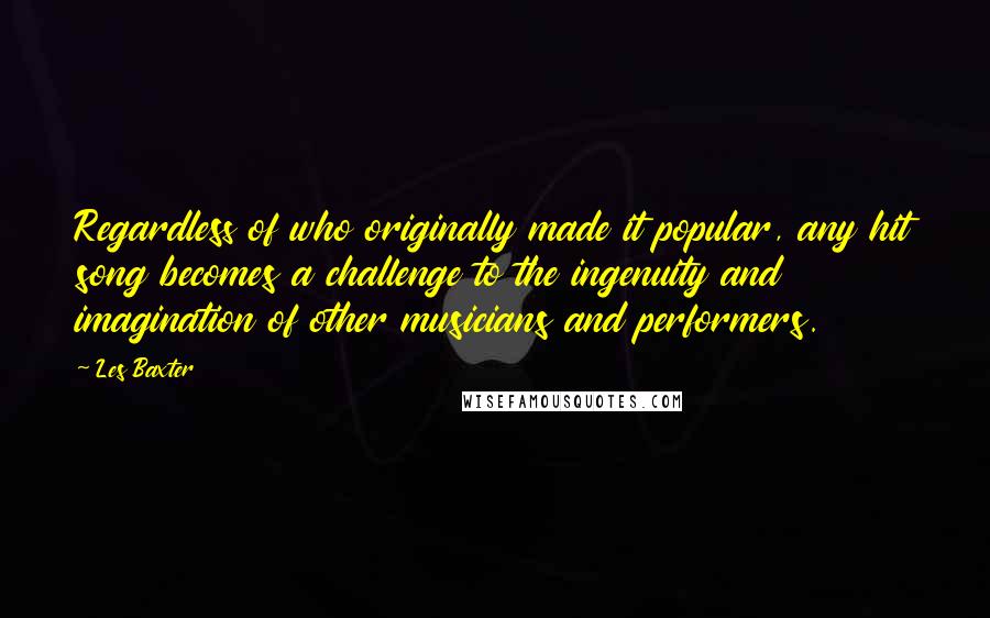 Les Baxter Quotes: Regardless of who originally made it popular, any hit song becomes a challenge to the ingenuity and imagination of other musicians and performers.