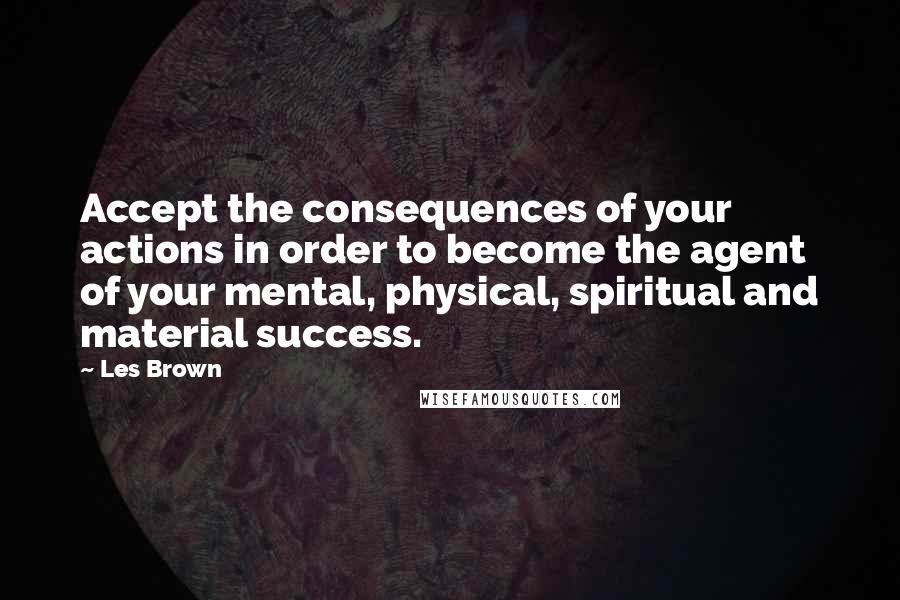 Les Brown Quotes: Accept the consequences of your actions in order to become the agent of your mental, physical, spiritual and material success.