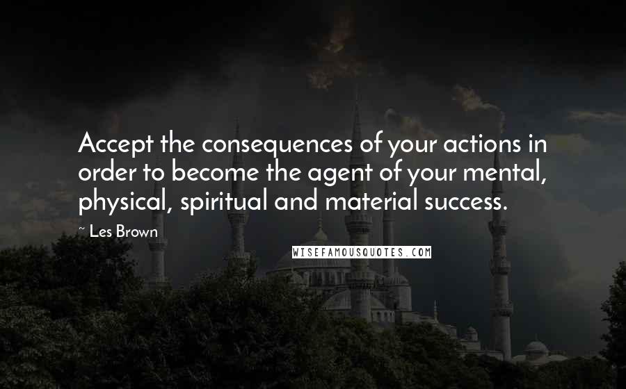 Les Brown Quotes: Accept the consequences of your actions in order to become the agent of your mental, physical, spiritual and material success.