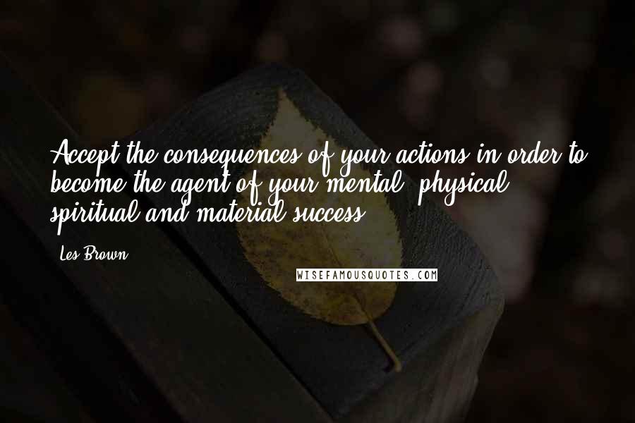 Les Brown Quotes: Accept the consequences of your actions in order to become the agent of your mental, physical, spiritual and material success.