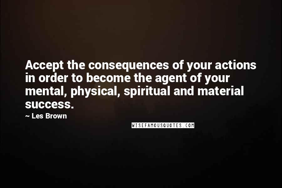 Les Brown Quotes: Accept the consequences of your actions in order to become the agent of your mental, physical, spiritual and material success.