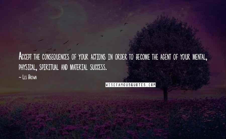 Les Brown Quotes: Accept the consequences of your actions in order to become the agent of your mental, physical, spiritual and material success.