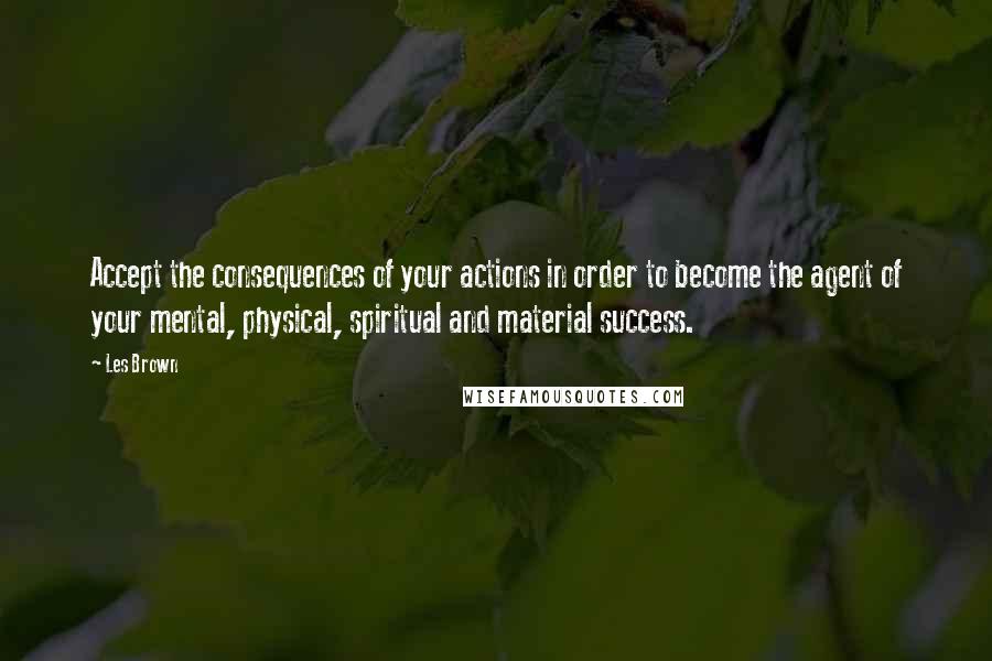 Les Brown Quotes: Accept the consequences of your actions in order to become the agent of your mental, physical, spiritual and material success.