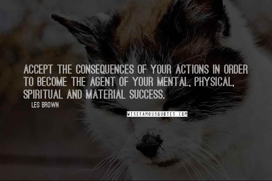 Les Brown Quotes: Accept the consequences of your actions in order to become the agent of your mental, physical, spiritual and material success.