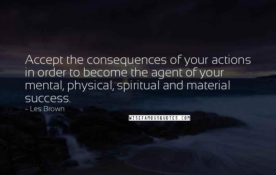 Les Brown Quotes: Accept the consequences of your actions in order to become the agent of your mental, physical, spiritual and material success.