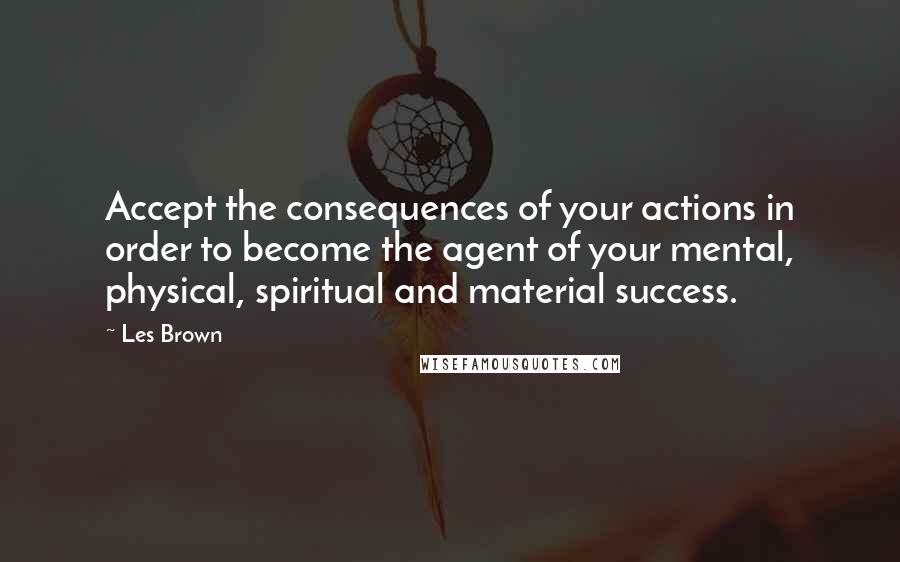 Les Brown Quotes: Accept the consequences of your actions in order to become the agent of your mental, physical, spiritual and material success.