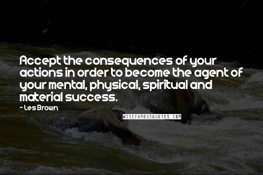 Les Brown Quotes: Accept the consequences of your actions in order to become the agent of your mental, physical, spiritual and material success.