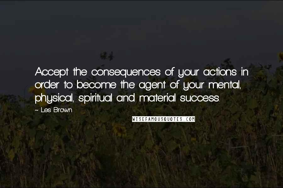 Les Brown Quotes: Accept the consequences of your actions in order to become the agent of your mental, physical, spiritual and material success.