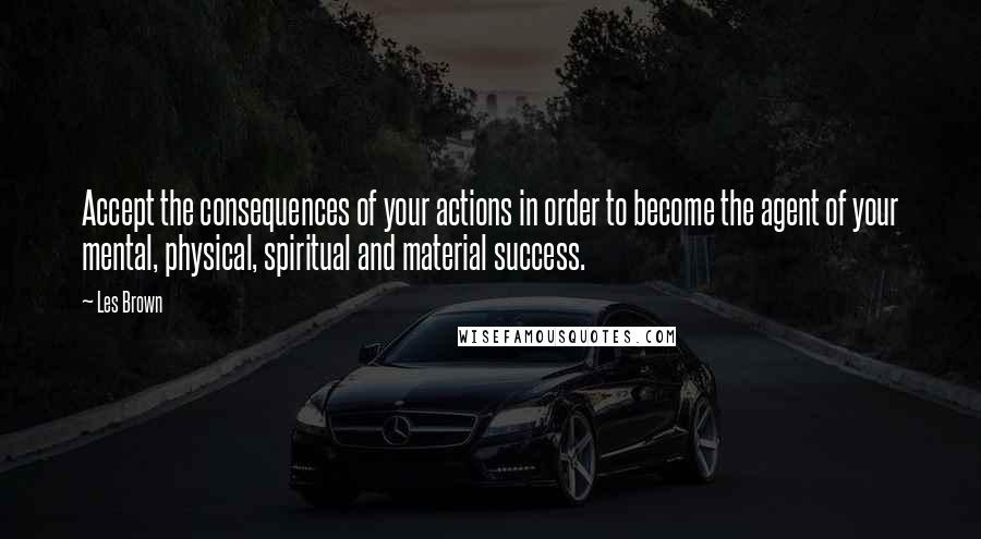 Les Brown Quotes: Accept the consequences of your actions in order to become the agent of your mental, physical, spiritual and material success.