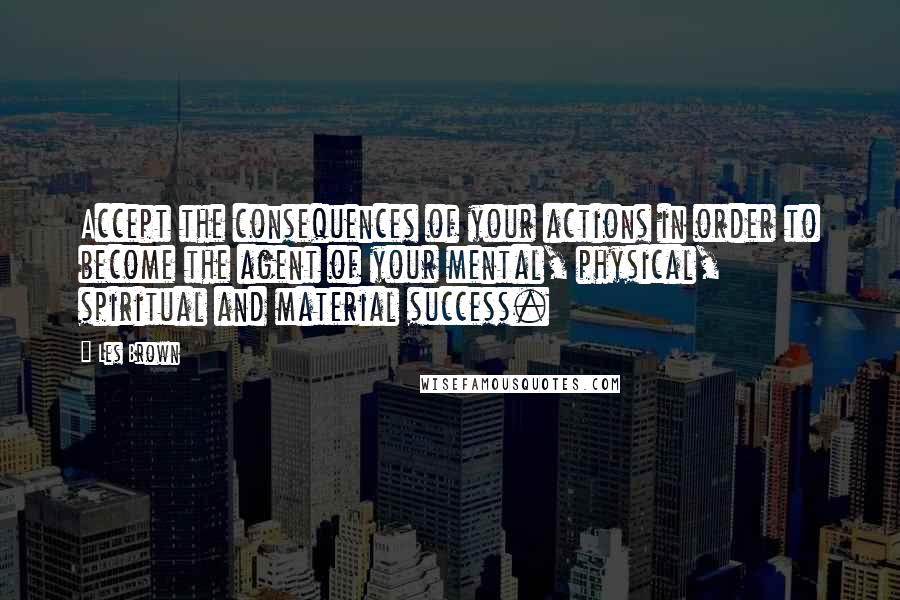 Les Brown Quotes: Accept the consequences of your actions in order to become the agent of your mental, physical, spiritual and material success.