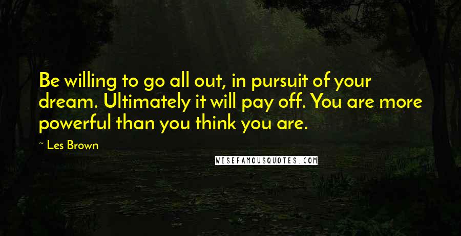 Les Brown Quotes: Be willing to go all out, in pursuit of your dream. Ultimately it will pay off. You are more powerful than you think you are.