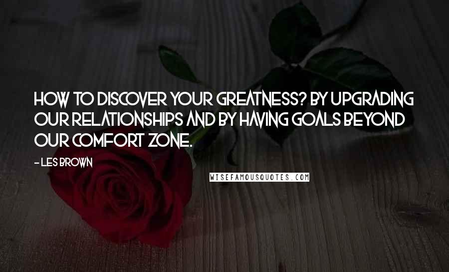 Les Brown Quotes: How to discover your greatness? By upgrading our relationships and by having goals beyond our comfort zone.