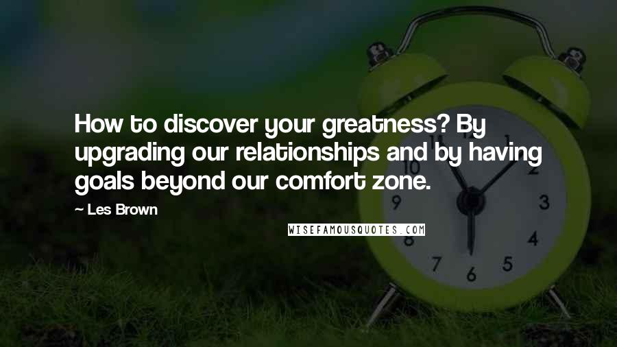 Les Brown Quotes: How to discover your greatness? By upgrading our relationships and by having goals beyond our comfort zone.