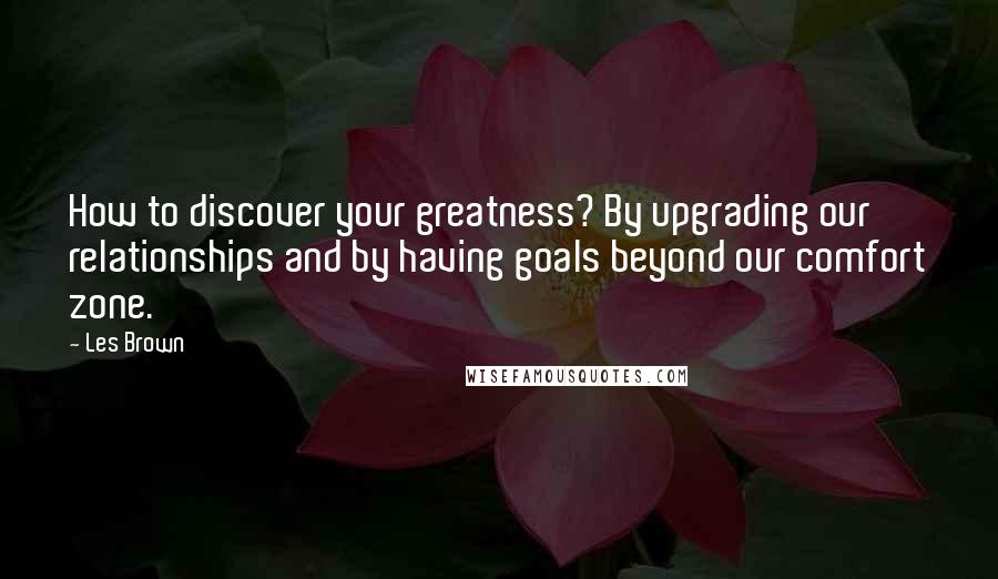 Les Brown Quotes: How to discover your greatness? By upgrading our relationships and by having goals beyond our comfort zone.