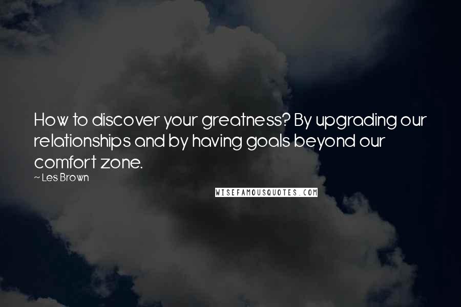 Les Brown Quotes: How to discover your greatness? By upgrading our relationships and by having goals beyond our comfort zone.