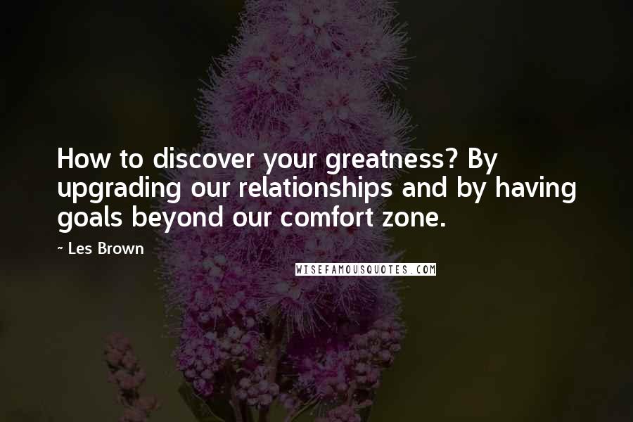 Les Brown Quotes: How to discover your greatness? By upgrading our relationships and by having goals beyond our comfort zone.