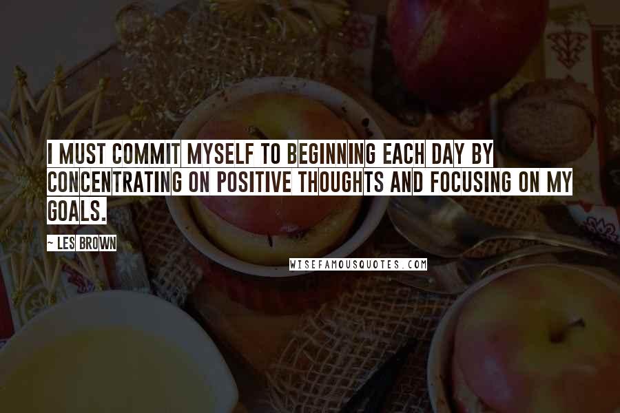 Les Brown Quotes: I must commit myself to beginning each day by concentrating on positive thoughts and focusing on my goals.