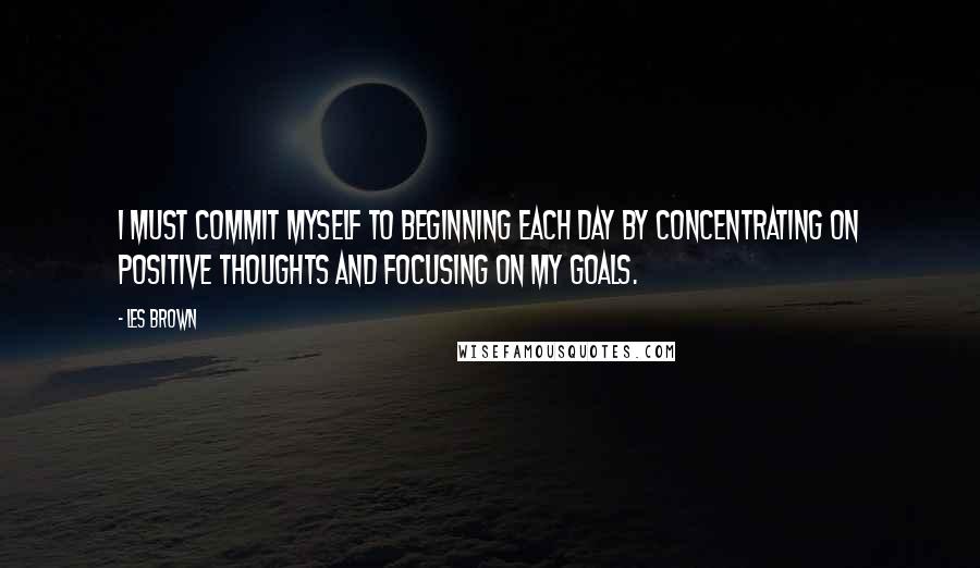 Les Brown Quotes: I must commit myself to beginning each day by concentrating on positive thoughts and focusing on my goals.