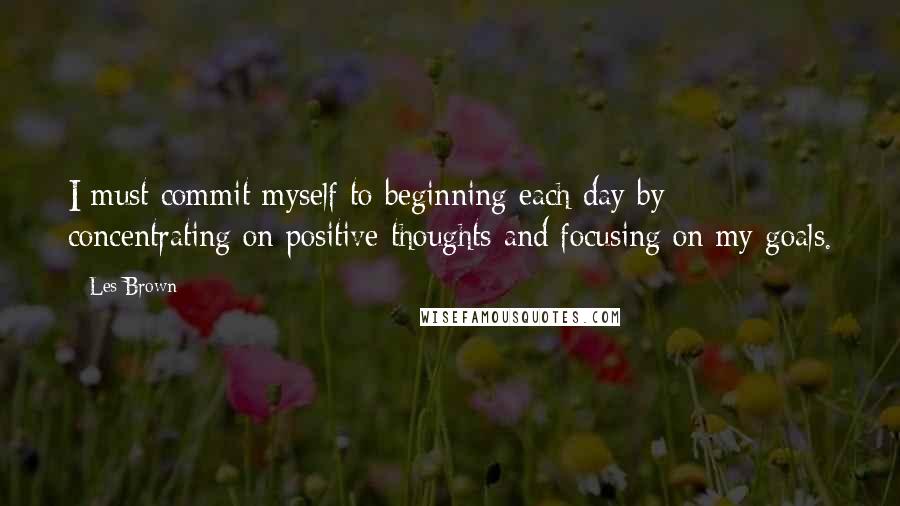 Les Brown Quotes: I must commit myself to beginning each day by concentrating on positive thoughts and focusing on my goals.