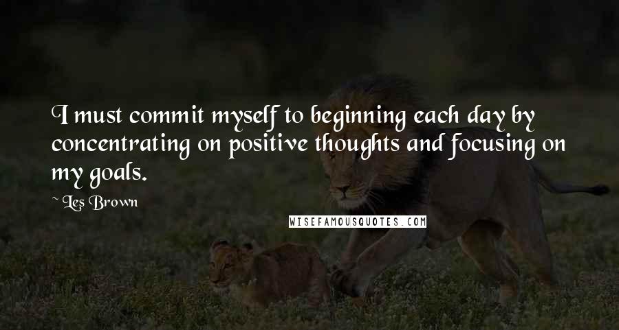 Les Brown Quotes: I must commit myself to beginning each day by concentrating on positive thoughts and focusing on my goals.