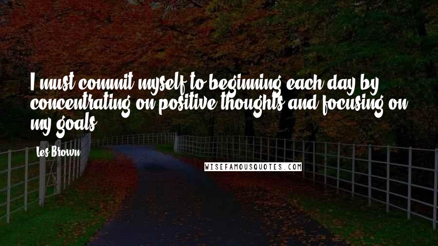 Les Brown Quotes: I must commit myself to beginning each day by concentrating on positive thoughts and focusing on my goals.