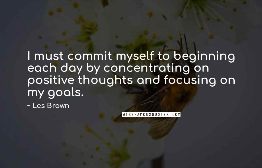 Les Brown Quotes: I must commit myself to beginning each day by concentrating on positive thoughts and focusing on my goals.